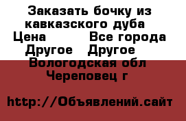 Заказать бочку из кавказского дуба › Цена ­ 100 - Все города Другое » Другое   . Вологодская обл.,Череповец г.